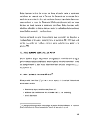109
Estas bombas tendrán la función de llevar el crudo hacia el separador
centrífugo, en caso de que el Tanque de Surgencia se encontrase lleno
existirá una recirculación de crudo manteniendo seguro y estable el proceso,
caso contrario el crudo del Separador Bifásico será transportado por estas
bombas de igual manera al separador centrífugo. Estas bombas serán
eléctricas y tendrán el sistema backup, según lo explicado anteriormente por
seguridad de operación y mantenimiento.
Además constará con una línea adicional que conducirán los desechos y
residuos hacia el drenaje y posteriormente al sumidero ZBH-9000 que será
donde reposarán los residuos menores para posteriormente pasar a la
piscina API
4.5.6 P&ID BOMBAS DESCARGA DE AGUA
Dichas bombas (Figura 4.8) estarán encargadas de recolectar toda el agua
procedente del separador bifásico (Plano 4) tanto del compartimento 1 como
del compartimento 2, este fluido recolectado será enviado a la piscina ZZZ-
9003 (Plano 9).
4.5.7 P&ID SEPARADOR CENTRÍFUGO12
El separador centrífugo (Figura 4.9) es un equipo modular que tiene varias
entradas como son:
 Bomba de Agua de Utilidades (Plano 12)
 Bombas de Alimentación de Crudo PBA-6003 A/B (Plano 5)
 Línea de Diesel
12
La descripción y función de los componentes del equipo centrífugo se tratará en capítulo 5
Diseño del Sistema de Control, subcapítulo Filosofía de operación y control.
 