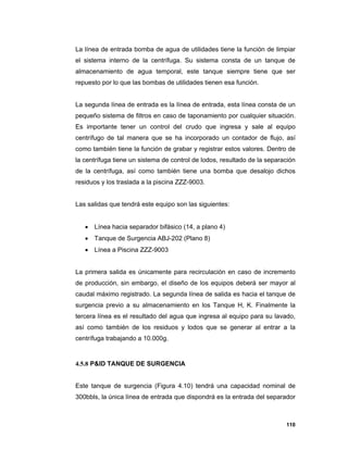 110
La línea de entrada bomba de agua de utilidades tiene la función de limpiar
el sistema interno de la centrífuga. Su sistema consta de un tanque de
almacenamiento de agua temporal, este tanque siempre tiene que ser
repuesto por lo que las bombas de utilidades tienen esa función.
La segunda línea de entrada es la línea de entrada, esta línea consta de un
pequeño sistema de filtros en caso de taponamiento por cualquier situación.
Es importante tener un control del crudo que ingresa y sale al equipo
centrífugo de tal manera que se ha incorporado un contador de flujo, así
como también tiene la función de grabar y registrar estos valores. Dentro de
la centrífuga tiene un sistema de control de lodos, resultado de la separación
de la centrífuga, así como también tiene una bomba que desalojo dichos
residuos y los traslada a la piscina ZZZ-9003.
Las salidas que tendrá este equipo son las siguientes:
 Línea hacia separador bifásico (14, a plano 4)
 Tanque de Surgencia ABJ-202 (Plano 8)
 Línea a Piscina ZZZ-9003
La primera salida es únicamente para recirculación en caso de incremento
de producción, sin embargo, el diseño de los equipos deberá ser mayor al
caudal máximo registrado. La segunda línea de salida es hacia el tanque de
surgencia previo a su almacenamiento en los Tanque H, K. Finalmente la
tercera línea es el resultado del agua que ingresa al equipo para su lavado,
así como también de los residuos y lodos que se generar al entrar a la
centrífuga trabajando a 10.000g.
4.5.8 P&ID TANQUE DE SURGENCIA
Este tanque de surgencia (Figura 4.10) tendrá una capacidad nominal de
300bbls, la única línea de entrada que dispondrá es la entrada del separador
 