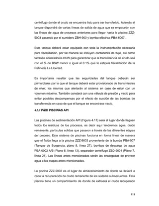 111
centrífugo donde el crudo se encuentra listo para ser transferido. Además el
tanque dispondrá de varias líneas de salida de agua que se empatarán con
las líneas de agua de procesos anteriores para llegar hasta la piscina ZZZ-
9003 pasando por el sumidero ZBH-900 y bomba eléctrica PBA-6007.
Este tanque deberá estar equipado con toda la instrumentación necesaria
para fiscalización, por tal manera se incluyen contadores de flujo, así como
también analizadores BSW para garantizar que la transferencia de crudo sea
con el % de BSW menor o igual al 0.1% que lo estipula fiscalización de la
Refinería La Libertad.
Es importante resaltar que las seguridades del tanque deberán ser
primordiales por lo que el tanque deberá estar provisionado de transmisores
de nivel, los mismos que alertarán al sistema en caso de estar con un
volumen máximo. También constará con una válvula de presión y vacío para
evitar posibles descompensas por el efecto de succión de las bombas de
transferencia en caso de que el tanque se encontrase vacío.
4.5.9 P&ID PISCINAS API
Las piscinas de sedimentación API (Figura 4.11) será el lugar donde lleguen
todos los residuos de los procesos, es decir aquí tendremos agua, crudo
remanente, partículas solidas que pasaron a través de las diferentes etapas
del proceso. Este sistema de piscinas funciona en forma lineal de manera
que el fluido llega a la piscina ZZZ-9003 proveniente de la bomba PBA-007
(Tanque de Surgencia, plano 8, línea 27), bombas de descarga de agua
PBA-6002 A/B (Plano 6, línea 13), separador centrífugo ZBD-9001 (Plano 7,
línea 21). Las líneas antes mencionadas serán las encargadas de proveer
agua a las etapas antes mencionadas.
La piscina ZZZ-9002 es el lugar de almacenamiento de donde se llevará a
cabo la recuperación de crudo remanente de los sistema subsecuentes. Esta
piscina tiene un compartimiento de donde de extraerá el crudo recuperado
 