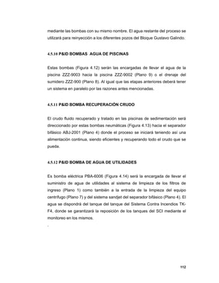 112
mediante las bombas con su mismo nombre. El agua restante del proceso se
utilizará para reinyección a los diferentes pozos del Bloque Gustavo Galindo.
4.5.10 P&ID BOMBAS AGUA DE PISCINAS
Estas bombas (Figura 4.12) serán las encargadas de llevar el agua de la
piscina ZZZ-9003 hacia la piscina ZZZ-9002 (Plano 9) o el drenaje del
sumidero ZZZ-900 (Plano 8). Al igual que las etapas anteriores deberá tener
un sistema en paralelo por las razones antes mencionadas.
4.5.11 P&ID BOMBA RECUPERACIÓN CRUDO
El crudo fluido recuperado y tratado en las piscinas de sedimentación será
direccionado por estas bombas neumáticas (Figura 4.13) hacia el separador
bifásico ABJ-2001 (Plano 4) donde el proceso se iniciará teniendo así una
alimentación continua, siendo eficientes y recuperando todo el crudo que se
pueda.
4.5.12 P&ID BOMBA DE AGUA DE UTILIDADES
Es bomba eléctrica PBA-6006 (Figura 4.14) será la encargada de llevar el
suministro de agua de utilidades al sistema de limpieza de los filtros de
ingreso (Plano 1) como también a la entrada de la limpieza del equipo
centrífugo (Plano 7) y del sistema sandjet del separador bifásico (Plano 4). El
agua se dispondrá del tanque del tanque del Sistema Contra Incendios TK-
F4, donde se garantizará la reposición de los tanques del SCI mediante el
monitoreo en los mismos.
.
 