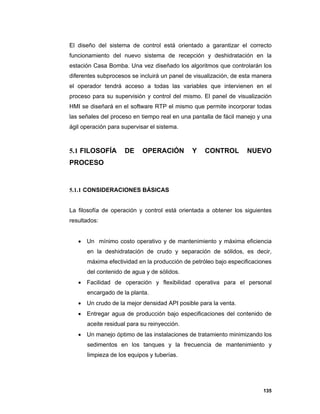 135
El diseño del sistema de control está orientado a garantizar el correcto
funcionamiento del nuevo sistema de recepción y deshidratación en la
estación Casa Bomba. Una vez diseñado los algoritmos que controlarán los
diferentes subprocesos se incluirá un panel de visualización, de esta manera
el operador tendrá acceso a todas las variables que intervienen en el
proceso para su supervisión y control del mismo. El panel de visualización
HMI se diseñará en el software RTP el mismo que permite incorporar todas
las señales del proceso en tiempo real en una pantalla de fácil manejo y una
ágil operación para supervisar el sistema.
5.1 FILOSOFÍA DE OPERACIÓN Y CONTROL NUEVO
PROCESO
5.1.1 CONSIDERACIONES BÁSICAS
La filosofía de operación y control está orientada a obtener los siguientes
resultados:
 Un mínimo costo operativo y de mantenimiento y máxima eficiencia
en la deshidratación de crudo y separación de sólidos, es decir,
máxima efectividad en la producción de petróleo bajo especificaciones
del contenido de agua y de sólidos.
 Facilidad de operación y flexibilidad operativa para el personal
encargado de la planta.
 Un crudo de la mejor densidad API posible para la venta.
 Entregar agua de producción bajo especificaciones del contenido de
aceite residual para su reinyección.
 Un manejo óptimo de las instalaciones de tratamiento minimizando los
sedimentos en los tanques y la frecuencia de mantenimiento y
limpieza de los equipos y tuberías.
 