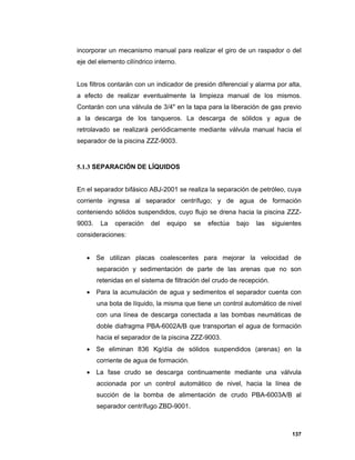 137
incorporar un mecanismo manual para realizar el giro de un raspador o del
eje del elemento cilíndrico interno.
Los filtros contarán con un indicador de presión diferencial y alarma por alta,
a efecto de realizar eventualmente la limpieza manual de los mismos.
Contarán con una válvula de 3/4" en la tapa para la liberación de gas previo
a la descarga de los tanqueros. La descarga de sólidos y agua de
retrolavado se realizará periódicamente mediante válvula manual hacia el
separador de la piscina ZZZ-9003.
5.1.3 SEPARACIÓN DE LÍQUIDOS
En el separador bifásico ABJ-2001 se realiza la separación de petróleo, cuya
corriente ingresa al separador centrífugo; y de agua de formación
conteniendo sólidos suspendidos, cuyo flujo se drena hacia la piscina ZZZ-
9003. La operación del equipo se efectúa bajo las siguientes
consideraciones:
 Se utilizan placas coalescentes para mejorar la velocidad de
separación y sedimentación de parte de las arenas que no son
retenidas en el sistema de filtración del crudo de recepción.
 Para la acumulación de agua y sedimentos el separador cuenta con
una bota de líquido, la misma que tiene un control automático de nivel
con una línea de descarga conectada a las bombas neumáticas de
doble diafragma PBA-6002A/B que transportan el agua de formación
hacia el separador de la piscina ZZZ-9003.
 Se eliminan 836 Kg/día de sólidos suspendidos (arenas) en la
corriente de agua de formación.
 La fase crudo se descarga continuamente mediante una válvula
accionada por un control automático de nivel, hacia la línea de
succión de la bomba de alimentación de crudo PBA-6003A/B al
separador centrífugo ZBD-9001.
 