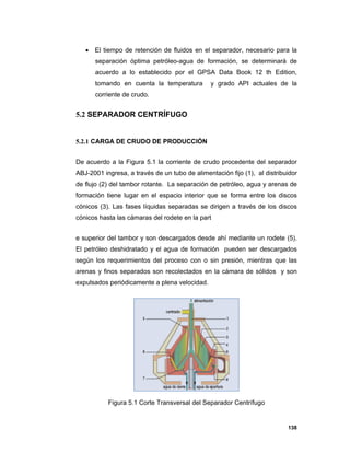 138
 El tiempo de retención de fluidos en el separador, necesario para la
separación óptima petróleo-agua de formación, se determinará de
acuerdo a lo establecido por el GPSA Data Book 12 th Edition,
tomando en cuenta la temperatura y grado API actuales de la
corriente de crudo.
5.2 SEPARADOR CENTRÍFUGO
5.2.1 CARGA DE CRUDO DE PRODUCCIÓN
De acuerdo a la Figura 5.1 la corriente de crudo procedente del separador
ABJ-2001 ingresa, a través de un tubo de alimentación fijo (1), al distribuidor
de flujo (2) del tambor rotante. La separación de petróleo, agua y arenas de
formación tiene lugar en el espacio interior que se forma entre los discos
cónicos (3). Las fases líquidas separadas se dirigen a través de los discos
cónicos hasta las cámaras del rodete en la part
e superior del tambor y son descargados desde ahí mediante un rodete (5).
El petróleo deshidratado y el agua de formación pueden ser descargados
según los requerimientos del proceso con o sin presión, mientras que las
arenas y finos separados son recolectados en la cámara de sólidos y son
expulsados periódicamente a plena velocidad.
Figura 5.1 Corte Transversal del Separador Centrífugo
 