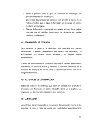 141
 Tanto el petróleo como el agua de formación se descargan con
presión utilizando dos rodetes (11).
 El petróleo deshidratado es separado con presión a través de un
rodete, mientras que el agua de formación se descarga sin presión
mediante un diafragma.
 El agua de formación es separada con presión a través de un rodete,
mientras que el petróleo deshidratado se descarga sin presión
mediante un diafragma.
5.2.5 TRANSMISIÓN DE POTENCIA
Para transmitir la potencia la centrífuga está equipada con correas
trapezoidales o planas (dependiendo del tamaño del separador). El
accionamiento por correas resulta eficiente y no requiere mucho
mantenimiento.
El motor de accionamiento es controlado mediante un variador de frecuencia
permitiendo un arranque suave y limitando la corriente absorbida en el
momento del arranque. Es posible variar la velocidad del motor, pero en un
margen determinado.
5.2.6 MATERIALES DE CONSTRUCCIÓN
Todas las partes de la centrífuga que están en contacto con el crudo de
producción son fabricadas en acero inoxidable (Cr-Ni-Mo o Duplex). Los
empaques son de materiales especiales o de poliamida.
5.2.7 LUBRICACIÓN
La centrífuga tiene incorporado un mecanismo de lubricación interna de los
cojinetes. El nivel y flujo de aceite son controlados automáticamente
 