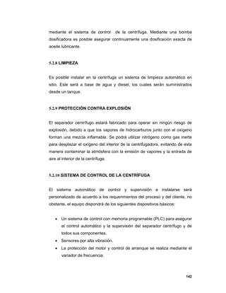 142
mediante el sistema de control de la centrífuga. Mediante una bomba
dosificadora es posible asegurar continuamente una dosificación exacta de
aceite lubricante.
5.2.8 LIMPIEZA
Es posible instalar en la centrífuga un sistema de limpieza automático en
sitio. Este será a base de agua y diesel, los cuales serán suministrados
desde un tanque.
5.2.9 PROTECCIÓN CONTRA EXPLOSIÓN
El separador centrífugo estará fabricado para operar sin ningún riesgo de
explosión, debido a que los vapores de hidrocarburos junto con el oxígeno
forman una mezcla inflamable. Se podrá utilizar nitrógeno como gas inerte
para desplazar el oxígeno del interior de la centrifugadora, evitando de esta
manera contaminar la atmósfera con la emisión de vapores y la entrada de
aire al interior de la centrífuga.
5.2.10 SISTEMA DE CONTROL DE LA CENTRÍFUGA
El sistema automático de control y supervisión a instalarse será
personalizado de acuerdo a los requerimientos del proceso y del cliente, no
obstante, el equipo dispondrá de los siguientes dispositivos básicos:
 Un sistema de control con memoria programable (PLC) para asegurar
el control automático y la supervisión del separador centrífugo y de
todos sus componentes.
 Sensores por alta vibración.
 La protección del motor y control de arranque se realiza mediante el
variador de frecuencia.
 