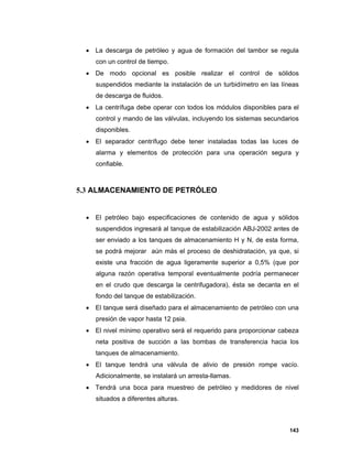 143
 La descarga de petróleo y agua de formación del tambor se regula
con un control de tiempo.
 De modo opcional es posible realizar el control de sólidos
suspendidos mediante la instalación de un turbidímetro en las líneas
de descarga de fluidos.
 La centrífuga debe operar con todos los módulos disponibles para el
control y mando de las válvulas, incluyendo los sistemas secundarios
disponibles.
 El separador centrífugo debe tener instaladas todas las luces de
alarma y elementos de protección para una operación segura y
confiable.
5.3 ALMACENAMIENTO DE PETRÓLEO
 El petróleo bajo especificaciones de contenido de agua y sólidos
suspendidos ingresará al tanque de estabilización ABJ-2002 antes de
ser enviado a los tanques de almacenamiento H y N, de esta forma,
se podrá mejorar aún más el proceso de deshidratación, ya que, si
existe una fracción de agua ligeramente superior a 0,5% (que por
alguna razón operativa temporal eventualmente podría permanecer
en el crudo que descarga la centrifugadora), ésta se decanta en el
fondo del tanque de estabilización.
 El tanque será diseñado para el almacenamiento de petróleo con una
presión de vapor hasta 12 psia.
 El nivel mínimo operativo será el requerido para proporcionar cabeza
neta positiva de succión a las bombas de transferencia hacia los
tanques de almacenamiento.
 El tanque tendrá una válvula de alivio de presión rompe vacío.
Adicionalmente, se instalará un arresta-llamas.
 Tendrá una boca para muestreo de petróleo y medidores de nivel
situados a diferentes alturas.
 