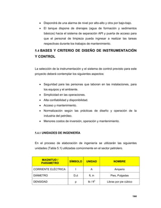 144
 Dispondrá de una alarma de nivel por alto-alto y otra por bajo-bajo.
 El tanque dispone de drenajes (agua de formación y sedimentos
básicos) hacia el sistema de separación API y puerta de acceso para
que el personal de limpieza pueda ingresar a realizar las tareas
respectivas durante los trabajos de mantenimiento.
5.4 BASES Y CRITERIO DE DISEÑO DE INSTRUMENTACIÓN
Y CONTROL
La selección de la instrumentación y el sistema de control previsto para este
proyecto deberá contemplar los siguientes aspectos:
 Seguridad para las personas que laboran en las instalaciones, para
los equipos y el ambiente.
 Simplicidad en las operaciones.
 Alta confiabilidad y disponibilidad.
 Acceso y mantenimiento.
 Normalización según las prácticas de diseño y operación de la
industria del petróleo.
 Menores costos de inversión, operación y mantenimiento.
5.4.1 UNIDADES DE INGENIERÍA
En el proceso de elaboración de ingeniería se utilizarán las siguientes
unidades (Tabla 5.1) utilizadas comúnmente en el sector petrolero.
MAGNITUD /
PARÁMETRO
SÍMBOLO UNIDAD NOMBRE
CORRIENTE ELÉCTRICA I A Amperio
DIÁMETRO D,d ft, in Pies, Pulgadas
DENSIDAD ρ lb / ft3
Libras por pie cúbico
 