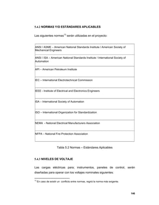 146
5.4.2 NORMAS Y/O ESTÁNDARES APLICABLES
Las siguientes normas13
serán utilizadas en el proyecto:
ANSI / ASME – American National Standards Institute / American Society of
Mechanical Engineers
ANSI / ISA – American National Standards Institute / International Society of
Automation
API – American Petroleum Institute
IEC – International Electrotechnical Commission
IEEE - Institute of Electrical and Electronics Engineers
ISA – International Society of Automation
ISO – International Organization for Standardization
NEMA - National Electrical Manufacturers Association
NFPA – National Fire Protection Association
Tabla 5.2 Normas – Estándares Aplicables
5.4.3 NIVELES DE VOLTAJE
Las cargas eléctricas para; instrumentos, paneles de control, serán
diseñadas para operar con los voltajes nominales siguientes:
13
En caso de existir un conflicto entre normas, regirá la norma más exigente.
 