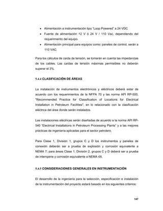 147
 Alimentación a instrumentación tipo “Loop Powered” a 24 VDC
 Fuente de alimentación 12 V ó 24 V / 110 Vac, dependiendo del
requerimiento del equipo.
 Alimentación principal para equipos como; paneles de control, serán a
110 VAC.
Para los cálculos de caída de tensión, se tomarán en cuenta las impedancias
de los cables. Las caídas de tensión máximas permisibles no deberán
superar el 3%.
5.4.4 CLASIFICACIÓN DE ÁREAS
La instalación de instrumentos electrónicos y eléctricos deberá estar de
acuerdo con los requerimientos de la NFPA 70 y las norma API RP-500,
"Recommended Practice for Classification of Locations for Electrical
Installation in Petroleum Facilities", en lo relacionado con la clasificación
eléctrica del área donde serán instalados.
Las instalaciones eléctricas serán diseñadas de acuerdo a la norma API RP-
540 “Electrical Installations in Petroleum Processing Plants” y a las mejores
prácticas de ingeniería aplicadas para el sector petrolero.
Para Clase 1, División 1, grupos C y D los instrumentos y paneles de
conexión deberán ser a prueba de explosión y corrosión equivalente a
NEMA 7; para áreas Clase 1, División 2, grupos C y D deberá ser a prueba
de intemperie y corrosión equivalente a NEMA 4X.
5.4.5 CONSIDERACIONES GENERALES EN INSTRUMENTACIÓN
El desarrollo de la ingeniería para la selección, especificación e instalación
de la instrumentación del proyecto estará basado en los siguientes criterios:
 