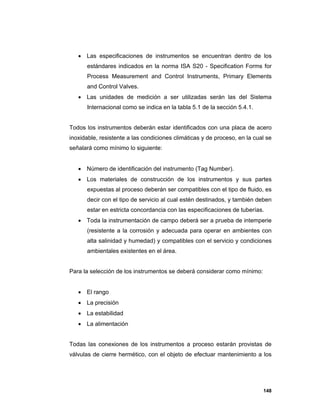 148
 Las especificaciones de instrumentos se encuentran dentro de los
estándares indicados en la norma ISA S20 - Specification Forms for
Process Measurement and Control Instruments, Primary Elements
and Control Valves.
 Las unidades de medición a ser utilizadas serán las del Sistema
Internacional como se indica en la tabla 5.1 de la sección 5.4.1.
Todos los instrumentos deberán estar identificados con una placa de acero
inoxidable, resistente a las condiciones climáticas y de proceso, en la cual se
señalará como mínimo lo siguiente:
 Número de identificación del instrumento (Tag Number).
 Los materiales de construcción de los instrumentos y sus partes
expuestas al proceso deberán ser compatibles con el tipo de fluido, es
decir con el tipo de servicio al cual estén destinados, y también deben
estar en estricta concordancia con las especificaciones de tuberías.
 Toda la instrumentación de campo deberá ser a prueba de intemperie
(resistente a la corrosión y adecuada para operar en ambientes con
alta salinidad y humedad) y compatibles con el servicio y condiciones
ambientales existentes en el área.
Para la selección de los instrumentos se deberá considerar como mínimo:
 El rango
 La precisión
 La estabilidad
 La alimentación
Todas las conexiones de los instrumentos a proceso estarán provistas de
válvulas de cierre hermético, con el objeto de efectuar mantenimiento a los
 