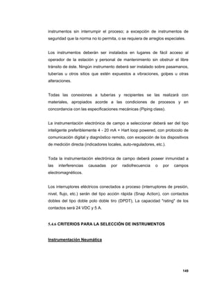 149
instrumentos sin interrumpir el proceso; a excepción de instrumentos de
seguridad que la norma no lo permita, o se requiera de arreglos especiales.
Los instrumentos deberán ser instalados en lugares de fácil acceso al
operador de la estación y personal de mantenimiento sin obstruir el libre
tránsito de éste. Ningún instrumento deberá ser instalado sobre pasamanos,
tuberías u otros sitios que estén expuestos a vibraciones, golpes u otras
alteraciones.
Todas las conexiones a tuberías y recipientes se las realizará con
materiales, apropiados acorde a las condiciones de procesos y en
concordancia con las especificaciones mecánicas (Piping class).
La instrumentación electrónica de campo a seleccionar deberá ser del tipo
inteligente preferiblemente 4 - 20 mA + Hart loop powered, con protocolo de
comunicación digital y diagnóstico remoto, con excepción de los dispositivos
de medición directa (indicadores locales, auto-reguladores, etc.).
Toda la instrumentación electrónica de campo deberá poseer inmunidad a
las interferencias causadas por radiofrecuencia o por campos
electromagnéticos.
Los interruptores eléctricos conectados a proceso (interruptores de presión,
nivel, flujo, etc.) serán del tipo acción rápida (Snap Action), con contactos
dobles del tipo doble polo doble tiro (DPDT), La capacidad "rating" de los
contactos será 24 VDC y 5 A.
5.4.6 CRITERIOS PARA LA SELECCIÓN DE INSTRUMENTOS
Instrumentación Neumática
 