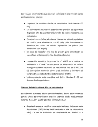 150
Las válvulas e instrumentos que requieran suministro de aire deberán regirse
por los siguientes criterios:
 La presión de suministro de aire de instrumentos deberá ser de 100
psig.
 Los instrumentos neumáticos deberán estar provistos de reguladores
de presión a fin de garantizar el suministro de presión necesario para
cada equipo.
 En actuadores on/off de válvulas de bloqueo se utilizará reguladores
de presión para alimentarlos con 80 psig; para instrumentación
neumática de control se utilizará reguladores de presión para
alimentarlos con 35 psig.
 En caso de necesitar otro tipo de presión para alimentación se
especificará en la respectiva hoja de datos del equipo.
 La conexión neumática deberá ser de ½” MNPT en el múltiple de
distribución y ¼” MNPT en los puntos de alimentación. La cañería
(tubing) de conexión neumática de instrumentos será de ⅜” OD, 316
SS con espesor mínimo de 0,035" y los accesorios y conectores de
compresión asociados también deberán ser de 316 SS.
 La transmisión de señal neumática será de 3 – 15 psig o 6 – 30 psig
de acuerdo al requerimiento.
Sistema de Distribución de Aire de Instrumentos
El sistema de suministro de aire para instrumentos, deberá estar constituido
por una unidad de compresión de aire seco y libre de aceite, de acuerdo con
la norma ISA-7.0.01 Quality Standard for Instrument Air.
 Se deberá separar e identificar claramente las líneas dedicadas a aire
de utilidades (PAS) de las líneas dedicadas a aire de instrumentos
(IAS). La red de suministro se dimensionará de acuerdo a la
 