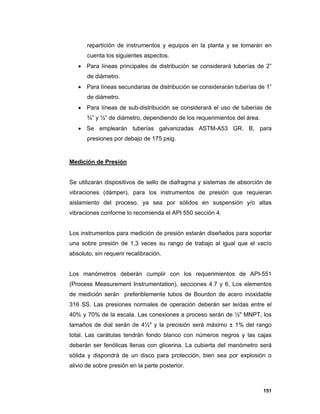 151
repartición de instrumentos y equipos en la planta y se tomarán en
cuenta los siguientes aspectos.
 Para líneas principales de distribución se considerará tuberías de 2”
de diámetro.
 Para líneas secundarias de distribución se considerarán tuberías de 1”
de diámetro.
 Para líneas de sub-distribución se considerará el uso de tuberías de
¾” y ½” de diámetro, dependiendo de los requerimientos del área.
 Se emplearán tuberías galvanizadas ASTM-A53 GR. B, para
presiones por debajo de 175 psig.
Medición de Presión
Se utilizarán dispositivos de sello de diafragma y sistemas de absorción de
vibraciones (dámper), para los instrumentos de presión que requieran
aislamiento del proceso, ya sea por sólidos en suspensión y/o altas
vibraciones conforme lo recomienda el API 550 sección 4.
Los instrumentos para medición de presión estarán diseñados para soportar
una sobre presión de 1,3 veces su rango de trabajo al igual que el vacío
absoluto, sin requerir recalibración.
Los manómetros deberán cumplir con los requerimientos de API-551
(Process Measurement Instrumentation), secciones 4.7 y 6, Los elementos
de medición serán preferiblemente tubos de Bourdon de acero inoxidable
316 SS. Las presiones normales de operación deberán ser leídas entre el
40% y 70% de la escala. Las conexiones a proceso serán de ½" MNPT, los
tamaños de dial serán de 4½" y la precisión será máximo ± 1% del rango
total. Las carátulas tendrán fondo blanco con números negros y las cajas
deberán ser fenólicas llenas con glicerina. La cubierta del manómetro será
sólida y dispondrá de un disco para protección, bien sea por explosión o
alivio de sobre presión en la parte posterior.
 