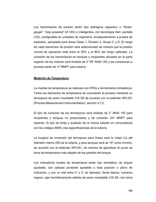 152
Los transmisores de presión serán tipo diafragma capacitivo o "Strain-
gauge", “loop powered” 24 VDC e inteligentes, con tecnología Hart, pantalla
LCD, configurable en unidades de ingeniería, encapsulamiento a prueba de
explosión, apropiado para áreas Clase 1, División 2, Grupo C y D. El rango
de cada transmisor de presión será seleccionado de manera que la presión
normal de operación esté entre el 30% y el 80% del rango calibrado. La
conexión de los transmisores en tanques y recipientes ubicados en la parte
superior de los mismos será bridada de 2” RF ANSI 150 y las conexiones a
proceso serán de ½" MNPT para tubería.
Medición de Temperatura
La medida de temperatura se realizará con RTDs y termómetros bimetálicos.
Todos los elementos de temperatura se conectarán al proceso mediante un
termopozo de acero inoxidable 316 SS de acuerdo con el estándar API-551
(Process Measurement Instrumentation), sección 4.7.2.
El tipo de conexión de los termopozos será bridada de 2” ANSI 150 para
recipientes y tanques no presurizados y de conexión 3/4” MNPT para
tuberías. El tipo de brida y acabado de la misma estarán en concordancia
con los códigos ANSI y las especificaciones de la tubería.
La longitud de inmersión del termopozo para líneas será la mitad (½) del
diámetro interno (ID) de la tubería, y para tanques será de 19” como mínimo,
de acuerdo con el estándar API-551, de manera de garantizar el punto de
toma de temperatura más alejado de las paredes del tanque.
Los indicadores locales de temperatura serán tipo bimetálico, de ángulo
ajustable, con cabezal pivotante ajustable a toda posición o plano de
indicación, y con un dial entre 4” y 5” de diámetro, fondo blanco, números
negros, caja herméticamente sellada de acero inoxidable 316 SS, con toma
 