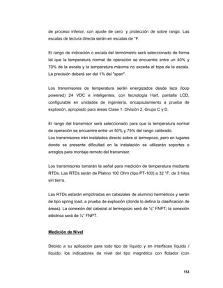 153
de proceso inferior, con ajuste de cero y protección de sobre rango. Las
escalas de lectura directa serán en escalas de °F.
El rango de indicación o escala del termómetro será seleccionado de forma
tal que la temperatura normal de operación se encuentre entre un 40% y
70% de la escala y la temperatura máxima no exceda el tope de la escala.
La precisión deberá ser del 1% del "span".
Los transmisores de temperatura serán energizados desde lazo (loop
powered) 24 VDC e inteligentes, con tecnología Hart, pantalla LCD,
configurable en unidades de ingeniería, encapsulamiento a prueba de
explosión, apropiado para áreas Clase 1, División 2, Grupo C y D.
El rango del transmisor será seleccionado para que la temperatura normal
de operación se encuentre entre un 50% y 75% del rango calibrado.
Los transmisores irán instalados directo sobre el termopozo, pero en lugares
donde se presente dificultad en la instalación se utilizarán soportes o
arreglos para montaje remoto del transmisor.
Los transmisores tomarán la señal para medición de temperatura mediante
RTDs. Las RTDs serán de Platino 100 Ohm (tipo PT-100) a 32 °F, de 3 hilos
sin tierra.
Las RTDs estarán empotradas en cabezales de aluminio herméticos y serán
de tipo spring load, a prueba de explosión (donde lo defina la clasificación de
áreas). La conexión del cabezal al termopozo será de ½” FNPT; la conexión
eléctrica será de ½” FNPT.
Medición de Nivel
Debido a su aplicación para todo tipo de líquido y en interfaces líquido /
líquido, los indicadores de nivel del tipo magnético con flotador (con
 
