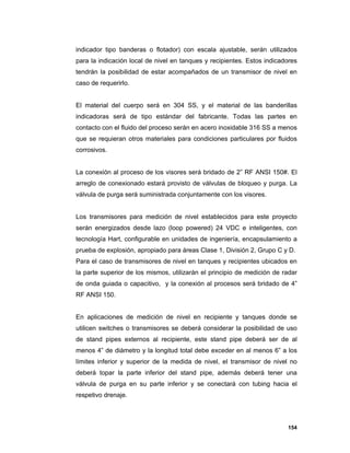 154
indicador tipo banderas o flotador) con escala ajustable, serán utilizados
para la indicación local de nivel en tanques y recipientes. Estos indicadores
tendrán la posibilidad de estar acompañados de un transmisor de nivel en
caso de requerirlo.
El material del cuerpo será en 304 SS, y el material de las banderillas
indicadoras será de tipo estándar del fabricante. Todas las partes en
contacto con el fluido del proceso serán en acero inoxidable 316 SS a menos
que se requieran otros materiales para condiciones particulares por fluidos
corrosivos.
La conexión al proceso de los visores será bridado de 2” RF ANSI 150#. El
arreglo de conexionado estará provisto de válvulas de bloqueo y purga. La
válvula de purga será suministrada conjuntamente con los visores.
Los transmisores para medición de nivel establecidos para este proyecto
serán energizados desde lazo (loop powered) 24 VDC e inteligentes, con
tecnología Hart, configurable en unidades de ingeniería, encapsulamiento a
prueba de explosión, apropiado para áreas Clase 1, División 2, Grupo C y D.
Para el caso de transmisores de nivel en tanques y recipientes ubicados en
la parte superior de los mismos, utilizarán el principio de medición de radar
de onda guiada o capacitivo, y la conexión al procesos será bridado de 4”
RF ANSI 150.
En aplicaciones de medición de nivel en recipiente y tanques donde se
utilicen switches o transmisores se deberá considerar la posibilidad de uso
de stand pipes externos al recipiente, este stand pipe deberá ser de al
menos 4” de diámetro y la longitud total debe exceder en al menos 6” a los
límites inferior y superior de la medida de nivel, el transmisor de nivel no
deberá topar la parte inferior del stand pipe, además deberá tener una
válvula de purga en su parte inferior y se conectará con tubing hacia el
respetivo drenaje.
 