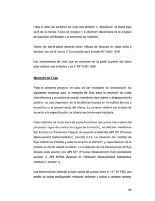 155
Para el caso de switches de nivel tipo flotador o ultrasónico, el stand pipe
será de al menos 2 pies de longitud y el diámetro dependerá de la longitud
de inserción del flotador o el elemento de medición.
Todos los stand pipes deberán tener válvula de bloqueo en cada toma y
deberán ser de al menos 2” la conexión será bridada RF ANSI 150#.
Los transmisores de nivel que se conecten en la parte superior del stand
pipe deberán ser bridados y de 4” RF ANSI 150#.
Medición de Flujo
Para el presente proyecto en caso de ser necesario se considerarán los
siguientes aspectos para la medición de flujo; para la medición de crudo
(transferencia y custodia) se usarán medidores tipo turbina o desplazamiento
positivo, su uso dependerá de la factibilidad basada en el análisis técnico y
económico o al requerimiento del cliente. La conexión deberá ser bridada de
acuerdo a la especificación de tubería en donde será instalada.
Para medición de crudo fuera de especificaciones (en puntos intermedios del
proceso) o agua de producción (agua de formación), se utilizarán medidores
tipo turbina con transmisor integral, de acuerdo al estándar API 551 (Process
Measurement Instrumentation), sección 2.3.4. La conexión del medidor de
flujo deberá ser bridada y será de acuerdo al diámetro y especificación de la
tubería en donde estará instalado. La instalación de los transmisores de flujo
deberá estar acorde con API 551 (Process Measurement Instrumentation),
sección 2, API MPMS (Manual of Petroleum Measurement Standards),
capítulo 5, sección 3.
Los transmisores deberán poseer salida de pulsos entre 0 / 5 / 10 VDC con
ancho de pulso configurable mediante software y salida a colector abierto,
 