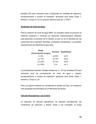156
pantalla LCD para indicación local, configurable en unidades de ingeniería,
encapsulamiento a prueba de explosión, apropiado para áreas Clase 1,
División 2, Grupo C y D, la conexión eléctrica será de ½” FNPT.
Analizador de Corte de Agua
Para la medición de corte de agua BSW, se considera utilizar el principio de
medición capacitivo o infrarrojo por absorción espectroscópica utilizados
para garantizar la precisión de la medida, ya que no se ve afectado por las
variaciones de la salinidad, densidad, viscosidad y temperatura. La precisión
requerida para los diferentes rangos será:
Rango
(Concentración de agua)
Precisión Repetibilidad
0 a 5% ±0,05% ±0,01
5 a 10% ±0,10% ±0,02
10 a 25% ±0,15% ±0,04
0 a 100% ±1% ±0, 2
Los analizadores deberán manejar señales de 4 – 20 mA, pantalla LCD para
indicación local de concentración de corte de agua y estatus,
encapsulamiento a prueba de explosión, apropiado para áreas Clase 1,
División 2, Grupo C y D.
Para una óptima medición se considerará el sentido de flujo y la instalación
más apropiada recomendada por el fabricante del equipo.
Válvulas Reguladoras y de Control
La selección de válvulas reguladoras, se realizará considerando: las
condiciones de operación y diseño, fluido a ser manejado, el rango
 