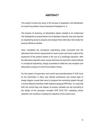 xi
ABSTRACT
This project involves the study of the process of separation and dehydration
of crude Pump Station House Asociación Pacifpetrol S. A.
The process of receiving, oil dehydration station needed to be modernized
and redesigned as several teams out of operation required, why was required
an engineering study to propose and analyze three alternative that meets the
process efficiency studied.
Once completed the conceptual engineering study concluded that the
alternative that met the requirements to meet current and future output of the
equipment of the present system is the use of a centrifugal separator. With
the alternative selected under various technical and economic criteria defined
in conceptual engineering, design proceeded to detail the new reception and
dehydration process of crude Pump Station House.
For the system of supervision and control was essential planes P & ID since
by the information in them was defined architecture and control logic to
design diagram causal later serve to program the monitoring system through
a Human Machine Interface (HMI) software designed RTPView. To verify that
both the control logic and display of process variables are set according to
the design of the processor simulator RTP 2316 PLC validating correct
operation and resulting in meeting the objective of the present work.
 