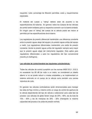 157
requerido, ruido, porcentaje de filtración permitida, costo y requerimientos
especiales.
El material del cuerpo y “rating” deberá estar de acuerdo a las
especificaciones de tuberías. En general, todos los cuerpos de las válvulas
de control serán bridados para su respectiva conexión con la tubería bridada.
En ningún caso el “rating” del cuerpo de la válvula podrá ser menor al
permitido por las especificaciones de la tubería.
Los reguladores de presión diferencial mantendrán una diferencia constante
entre la presión aguas abajo del equipo y la presión aguas arriba del equipo
a medir. Los reguladores diferenciales mantendrán una caída de presión
constante, donde la presión aguas arriba del regulador siempre será mayor
que la presión aguas abajo del instrumento regulador. Esto aplica para
reguladores diferenciales y para los reguladores del tipo convencional
(resorte y/o diafragma).
Las válvulas de control tendrán las siguientes características:
Todas las válvulas de control cumplirán con las normas ANSI S12.1, S12.3,
no excederán los 85 dB de ruido a un metro, se considerará un diseño
alterno si no se puede reducir a niveles aceptables y se implementará un
sistema antirruido en el cuerpo de la válvula como también una camisa
reductora de ruido.
En general, las válvulas controladoras serán dimensionadas para manejar
las ratas de flujo mínimo y máximo entre un rango de control de apertura de
la válvula dependiendo del tipo de válvula a seleccionar para cada tipo de
proceso. Las válvulas de globo tienen rango de 20% - 80%, las de bola de
10% - 60% y las de mariposa de 30% - 50% (manejarán la máxima
capacidad del proceso a la caída de presión normal).
 