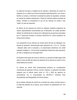 158
La selección de tipos y modelos de las válvulas y elementos de control se
realizará con un criterio de mínima diversidad (estandarización), con miras a
facilitar su compra y minimizar la variedad de partes de repuestos, tomando
en cuenta las mejores experiencias. Todas las válvulas estarán provistas de
bridas. También se considerará el uso de las válvulas sin bridas o tipo
“wafer” en caso de requerirlo.
El cálculo de las válvulas de control se realizará mediante programas de
cálculo especializados suministrados por el fabricante, los cuales permiten
obtener el coeficiente de la válvula (Cv) utilizando las ecuaciones propuestas
por la “Instrument Society of America ISA-S75.01.01 (Flow Equations for
sizing control valves).
Los actuadores de las válvulas de control serán del tipo de diafragma con
resorte de oposición, dimensionado para operación de 3 -15 o 6 - 30 psig.
Adosado debe venir el actuador y el posicionador electrónico con señal
estándar analógica 4 - 20 mA serán energizados desde lazo (loop powered),
24 VDC e inteligente con tecnología Hart.
El actuador será capaz de mover la válvula a su posición de falla segura (fail
safe) en caso de falla del medio de operación de la válvula de control o de la
señal eléctrica de control.
La válvula de control será dimensionada tomando en consideración
condiciones de operación mínima, normal y máxima. La selección final debe
asegurar que la válvula opere entre un 17% y 90% de apertura en
concordancia con lo recomendado en ISA-S75.11 (Inherent Flow
Characteristic and Rangeability of Control Valves).
No se utilizan válvulas de control de un tamaño de cuerpo nominal menor a
la mitad del diámetro de la tubería, caso contrario se especificará con Trim
reducido.
 