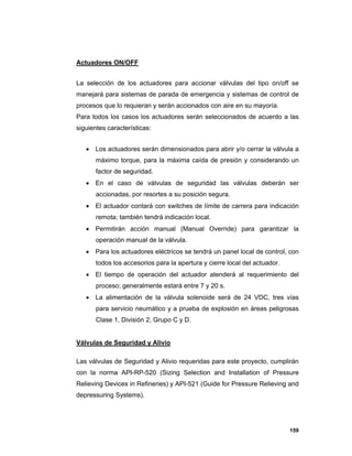 159
Actuadores ON/OFF
La selección de los actuadores para accionar válvulas del tipo on/off se
manejará para sistemas de parada de emergencia y sistemas de control de
procesos que lo requieran y serán accionados con aire en su mayoría.
Para todos los casos los actuadores serán seleccionados de acuerdo a las
siguientes características:
 Los actuadores serán dimensionados para abrir y/o cerrar la válvula a
máximo torque, para la máxima caída de presión y considerando un
factor de seguridad.
 En el caso de válvulas de seguridad las válvulas deberán ser
accionadas, por resortes a su posición segura.
 El actuador contará con switches de límite de carrera para indicación
remota; también tendrá indicación local.
 Permitirán acción manual (Manual Override) para garantizar la
operación manual de la válvula.
 Para los actuadores eléctricos se tendrá un panel local de control, con
todos los accesorios para la apertura y cierre local del actuador.
 El tiempo de operación del actuador atenderá al requerimiento del
proceso; generalmente estará entre 7 y 20 s.
 La alimentación de la válvula solenoide será de 24 VDC, tres vías
para servicio neumático y a prueba de explosión en áreas peligrosas
Clase 1, División 2, Grupo C y D.
Válvulas de Seguridad y Alivio
Las válvulas de Seguridad y Alivio requeridas para este proyecto, cumplirán
con la norma API-RP-520 (Sizing Selection and Installation of Pressure
Relieving Devices in Refineries) y API-521 (Guide for Pressure Relieving and
depressuring Systems).
 