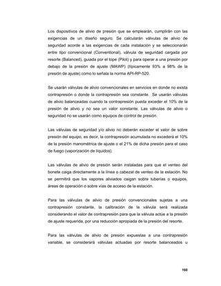 160
Los dispositivos de alivio de presión que se emplearán, cumplirán con las
exigencias de un diseño seguro. Se calcularán válvulas de alivio de
seguridad acorde a las exigencias de cada instalación y se seleccionarán
entre tipo convencional (Conventional), válvula de seguridad cargada por
resorte (Balanced), guiada por el tope (Pilot) y para operar a una presión por
debajo de la presión de ajuste (MAWP) (típicamente 93% a 98% de la
presión de ajuste) como lo señala la norma API-RP-520.
Se usarán válvulas de alivio convencionales en servicios en donde no exista
contrapresión o donde la contrapresión sea constante. Se usarán válvulas
de alivio balanceadas cuando la contrapresión pueda exceder el 10% de la
presión de alivio y no sea un valor constante. Las válvulas de alivio o
seguridad no se usarán como equipos de control de presión.
Las válvulas de seguridad y/o alivio no deberán exceder el valor de sobre
presión del equipo, es decir, la contrapresión acumulada no excederá el 10%
de la presión manométrica de ajuste o el 21% de dicha presión para el caso
de fuego (vaporización de líquidos).
Las válvulas de alivio de presión serán instaladas para que el venteo del
bonete caiga directamente a la línea o cabezal de venteo de la estación. No
se permitirá que los vapores aliviados caigan sobre tuberías o equipos,
áreas de operación o sobre vías de acceso de la estación.
Para las válvulas de alivio de presión convencionales sujetas a una
contrapresión constante, la calibración de la válvula será realizada
considerando el valor de contrapresión para que la válvula actúe a la presión
de ajuste requerida, por una reducción apropiada de la presión del resorte.
Para las válvulas de alivio de presión expuestas a una contrapresión
variable, se considerará válvulas actuadas por resorte balanceados u
 