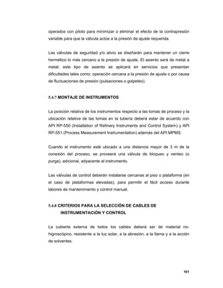 161
operados con piloto para minimizar o eliminar el efecto de la contrapresión
variable para que la válvula actúe a la presión de ajuste requerida.
Las válvulas de seguridad y/o alivio se diseñarán para mantener un cierre
hermético lo más cercano a la presión de ajuste. El asiento será de metal a
metal, este tipo de asiento se aplicará en servicios que presentan
dificultades tales como: operación cercana a la presión de ajuste o por causa
de fluctuaciones de presión (pulsaciones o golpeteo).
5.4.7 MONTAJE DE INSTRUMENTOS
La posición relativa de los instrumentos respecto a las tomas de proceso y la
ubicación relativa de las tomas en la tubería deberá estar de acuerdo con
API RP-550 (Installation of Refinery Instruments and Control System) y API
RP-551 (Process Measurement Instrumentation) además del API MPMS.
Cuando el instrumento esté ubicado a una distancia mayor de 3 m de la
conexión del proceso, se proveerá una válvula de bloqueo y venteo (o
purga), adicional, adyacente al instrumento.
Las válvulas de control deberán instalarse cercanas al piso o plataforma (en
el caso de plataformas elevadas), para permitir el fácil acceso durante
labores de mantenimiento y control manual.
5.4.8 CRITERIOS PARA LA SELECCIÓN DE CABLES DE
INSTRUMENTACIÓN Y CONTROL
La cubierta externa de todos los cables deberá ser de material no-
higroscópico, resistente a la luz solar, a la abrasión, a la llama y a la acción
de solventes.
 