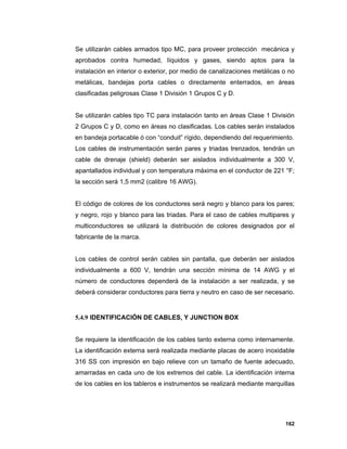 162
Se utilizarán cables armados tipo MC, para proveer protección mecánica y
aprobados contra humedad, líquidos y gases, siendo aptos para la
instalación en interior o exterior, por medio de canalizaciones metálicas o no
metálicas, bandejas porta cables o directamente enterrados, en áreas
clasificadas peligrosas Clase 1 División 1 Grupos C y D.
Se utilizarán cables tipo TC para instalación tanto en áreas Clase 1 División
2 Grupos C y D, como en áreas no clasificadas. Los cables serán instalados
en bandeja portacable ó con “conduit” rígido, dependiendo del requerimiento.
Los cables de instrumentación serán pares y triadas trenzados, tendrán un
cable de drenaje (shield) deberán ser aislados individualmente a 300 V,
apantallados individual y con temperatura máxima en el conductor de 221 °F;
la sección será 1,5 mm2 (calibre 16 AWG).
El código de colores de los conductores será negro y blanco para los pares;
y negro, rojo y blanco para las triadas. Para el caso de cables multipares y
multiconductores se utilizará la distribución de colores designados por el
fabricante de la marca.
Los cables de control serán cables sin pantalla, que deberán ser aislados
individualmente a 600 V, tendrán una sección mínima de 14 AWG y el
número de conductores dependerá de la instalación a ser realizada, y se
deberá considerar conductores para tierra y neutro en caso de ser necesario.
5.4.9 IDENTIFICACIÓN DE CABLES, Y JUNCTION BOX
Se requiere la identificación de los cables tanto externa como internamente.
La identificación externa será realizada mediante placas de acero inoxidable
316 SS con impresión en bajo relieve con un tamaño de fuente adecuado,
amarradas en cada uno de los extremos del cable. La identificación interna
de los cables en los tableros e instrumentos se realizará mediante marquillas
 