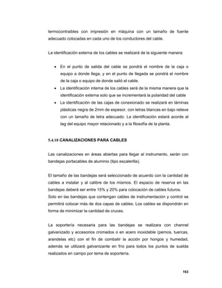 163
termocontraibles con impresión en máquina con un tamaño de fuente
adecuado colocadas en cada uno de los conductores del cable.
La identificación externa de los cables se realizará de la siguiente manera:
 En el punto de salida del cable se pondrá el nombre de la caja o
equipo a donde llega, y en el punto de llegada se pondrá el nombre
de la caja o equipo de donde salió el cable.
 La identificación interna de los cables será de la misma manera que la
identificación externa solo que se incrementará la polaridad del cable
 La identificación de las cajas de conexionado se realizará en láminas
plásticas negra de 2mm de espesor, con letras blancas en bajo relieve
con un tamaño de letra adecuado. La identificación estará acorde al
tag del equipo mayor relacionado y a la filosofía de la planta.
5.4.10 CANALIZACIONES PARA CABLES
Las canalizaciones en áreas abiertas para llegar al instrumento, serán con
bandejas portacables de aluminio (tipo escalerilla).
El tamaño de las bandejas será seleccionado de acuerdo con la cantidad de
cables a instalar y al calibre de los mismos. El espacio de reserva en las
bandejas deberá ser entre 15% y 20% para colocación de cables futuros.
Solo en las bandejas que contengan cables de instrumentación y control se
permitirá colocar más de dos capas de cables. Los cables se dispondrán en
forma de minimizar la cantidad de cruces.
La soportería necesaria para las bandejas se realizara con channel
galvanizado y accesorios cromados o en acero inoxidable (pernos, tuercas,
arandelas etc) con el fin de combatir la acción por hongos y humedad,
además se utilizará galvanizante en frío para todos los puntos de suelda
realizados en campo por tema de soportería.
 