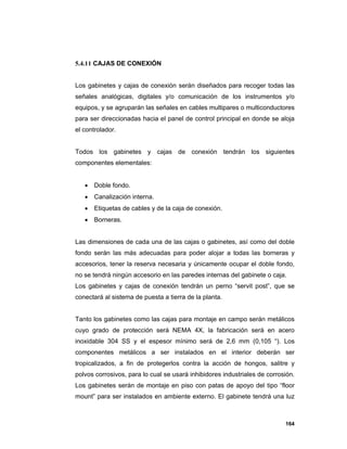 164
5.4.11 CAJAS DE CONEXIÓN
Los gabinetes y cajas de conexión serán diseñados para recoger todas las
señales analógicas, digitales y/o comunicación de los instrumentos y/o
equipos, y se agruparán las señales en cables multipares o multiconductores
para ser direccionadas hacia el panel de control principal en donde se aloja
el controlador.
Todos los gabinetes y cajas de conexión tendrán los siguientes
componentes elementales:
 Doble fondo.
 Canalización interna.
 Etiquetas de cables y de la caja de conexión.
 Borneras.
Las dimensiones de cada una de las cajas o gabinetes, así como del doble
fondo serán las más adecuadas para poder alojar a todas las borneras y
accesorios, tener la reserva necesaria y únicamente ocupar el doble fondo,
no se tendrá ningún accesorio en las paredes internas del gabinete o caja.
Los gabinetes y cajas de conexión tendrán un perno “servit post”, que se
conectará al sistema de puesta a tierra de la planta.
Tanto los gabinetes como las cajas para montaje en campo serán metálicos
cuyo grado de protección será NEMA 4X, la fabricación será en acero
inoxidable 304 SS y el espesor mínimo será de 2,6 mm (0,105 “). Los
componentes metálicos a ser instalados en el interior deberán ser
tropicalizados, a fin de protegerlos contra la acción de hongos, salitre y
polvos corrosivos, para lo cual se usará inhibidores industriales de corrosión.
Los gabinetes serán de montaje en piso con patas de apoyo del tipo “floor
mount” para ser instalados en ambiente externo. El gabinete tendrá una luz
 