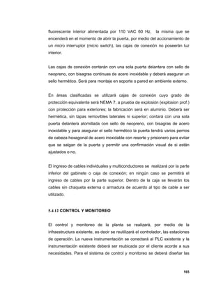 165
fluorescente interior alimentada por 110 VAC 60 Hz, la misma que se
encenderá en el momento de abrir la puerta, por medio del accionamiento de
un micro interruptor (micro switch), las cajas de conexión no poseerán luz
interior.
Las cajas de conexión contarán con una sola puerta delantera con sello de
neopreno, con bisagras continuas de acero inoxidable y deberá asegurar un
sello hermético. Será para montaje en soporte o pared en ambiente externo.
En áreas clasificadas se utilizará cajas de conexión cuyo grado de
protección equivalente será NEMA 7, a prueba de explosión (explosion prof.)
con protección para exteriores; la fabricación será en aluminio. Deberá ser
hermética, sin tapas removibles laterales ni superior; contará con una sola
puerta delantera atornillada con sello de neopreno, con bisagras de acero
inoxidable y para asegurar el sello hermético la puerta tendrá varios pernos
de cabeza hexagonal de acero inoxidable con resorte y prisionero para evitar
que se salgan de la puerta y permitir una confirmación visual de si están
ajustados o no.
El ingreso de cables individuales y multiconductores se realizará por la parte
inferior del gabinete o caja de conexión; en ningún caso se permitirá el
ingreso de cables por la parte superior. Dentro de la caja se llevarán los
cables sin chaqueta externa o armadura de acuerdo al tipo de cable a ser
utilizado.
5.4.12 CONTROL Y MONITOREO
El control y monitoreo de la planta se realizará, por medio de la
infraestructura existente, es decir se reutilizará el controlador, las estaciones
de operación. La nueva instrumentación se conectará al PLC existente y la
instrumentación existente deberá ser reubicada por el cliente acorde a sus
necesidades. Para el sistema de control y monitoreo se deberá diseñar las
 