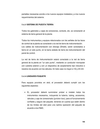 166
pantallas necesarias acorde a los nuevos equipos instalados y a los nuevos
requerimientos del sistema.
5.4.13 SISTEMA DE PUESTA TIERRA
Todos los gabinetes y cajas de conexiones, conduits, etc, se conectarán al
sistema de tierra general de la planta.
Todos los instrumentos y equipos relacionados con las señales de los lazos
de control de la planta se conectarán a la red de tierra de instrumentación.
Los cables de instrumentación con drenaje (Shield), serán conectados a
tierra en un solo punto, en la barra aislada de tierra de instrumentación del
panel de control.
La red de tierra de instrumentación estará conectada a la red de tierra
general de la planta en "un solo punto", mediante un conductor monopolar
con cubierta exterior y con un dispositivo de acoplamiento tipo inductivo o
resistivo de acuerdo con los cálculos. En todo caso no mayor a 1Ω y 20 mH.
5.4.14 UNIDADES PAQUETE
Para equipos provistos en skid, el proveedor deberá cumplir con los
siguientes aspectos:
 EL proveedor deberá suministrar probar e instalar todos los
instrumentos necesarios, incluyendo la tubería, tubing, accesorios,
válvulas y caja de conexionado (junction box), para el funcionamiento
confiable y seguro del paquete. teniendo en cuenta que estén dentro
de los límites del skid para una óptima operación del paquete de
acuerdo a los P&ID.
 