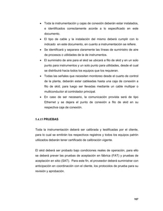167
 Toda la instrumentación y cajas de conexión deberán estar instalados,
e identificados correctamente acorde a lo especificado en este
documento.
 El tipo de cable y la instalación del mismo deberá cumplir con lo
indicado en este documento, en cuanto a instrumentación se refiere.
 Se identificará y separara claramente las líneas de suministro de aire
de procesos o utilidades de la de instrumentos.
 El suministro de aire para el skid se ubicará a filo de skid y en un solo
punto para instrumentos y un solo punto para utilidades, desde el cual
se distribuirá hacia todos los equipos que los requieran.
 Todas las señales que necesiten monitoreo desde el cuarto de control
de la planta, deberán estar cableadas hasta una caja de conexión a
filo de skid, para luego ser llevadas mediante un cable multipar o
multiconductor al controlador principal.
 En caso de ser necesario, la comunicación provista será de tipo
Ethernet y se dejara el punto de conexión a filo de skid en su
respectiva caja de conexión.
5.4.15 PRUEBAS
Toda la instrumentación deberá ser calibrada y testificadas por el cliente,
para lo cual se emitirán los respectivos registros y todos los equipos patrón
utilizados deberán tener certificado de calibración vigente.
El skid deberá ser probado bajo condiciones reales de operación, para ello
se deberá prever las pruebas de aceptación en fábrica (FAT) y pruebas de
aceptación en sitio (SAT). Para este fin, el proveedor deberá suministrar con
anticipación en coordinación con el cliente, los protocolos de prueba para su
revisión y aprobación.
 