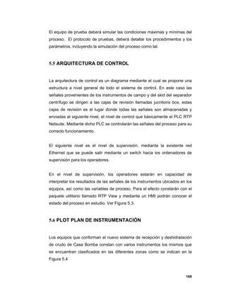 168
El equipo de prueba deberá simular las condiciones máximas y mínimas del
proceso. El protocolo de pruebas, deberá detallar los procedimientos y los
parámetros, incluyendo la simulación del proceso como tal.
5.5 ARQUITECTURA DE CONTROL
La arquitectura de control es un diagrama mediante el cual se propone una
estructura a nivel general de todo el sistema de control. En este caso las
señales provenientes de los instrumentos de campo y del skid del separador
centrífugo se dirigen a las cajas de revisión llamadas jucntions box, estas
cajas de revisión es el lugar donde todas las señales son almacenadas y
enviadas al siguiente nivel, el nivel de control que básicamente el PLC RTP
Netsuite. Mediante dicho PLC se controlarán las señales del proceso para su
correcto funcionamiento.
El siguiente nivel es el nivel de supervisión, mediante la existente red
Ethernet que se puede salir mediante un switch hacia los ordenadores de
supervisión para los operadores.
En el nivel de supervisión, los operadores estarán en capacidad de
interpretar los resultados de las señales de los instrumentos ubicados en los
equipos, así como las variables de proceso. Para el efecto constarán con el
paquete utilitario llamado RTP View y mediante un HMI podrán conocer el
estado del proceso en estudio. Ver Figura 5.3.
5.6 PLOT PLAN DE INSTRUMENTACIÓN
Los equipos que conforman el nuevo sistema de recepción y deshidratación
de crudo de Casa Bomba constan con varios instrumentos los mismos que
se encuentran clasificados en las diferentes zonas como se indican en la
Figura 5.4
 