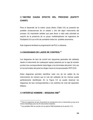 169
5.7 MATRIZ CAUSA EFECTO DEL PROCESO (SAFETY
CHART)
Para el desarrollo de la matriz causa efecto (Tabla 5.5) se presentó las
posibles consecuencias de un estado u otro del algún instrumento del
proceso. Es importante señalar que para llevar a cabo esta actividad se
requirió de la presencia de un grupo multidisciplinario de ingenieros de
Pacifpetrol S.A con el fin de considerar todos los posibles escenarios.
Este diagrama facilitará la programación del PLC a utilizarse.
5.8 DIAGRAMAS DE LAZOS DE CONTROL14
Los diagramas de lazo de control son esquemas generales del cableado
desde el instrumento de cualesquier equipo pasando por la caja de revisión
junction box correspondiente hasta llegar a los terminales del panel. Una vez
en los terminales del panel se dirigen hacia el microprocesador RTP 2316.
Estos diagramas permiten identificar cada uno de los cables de los
instrumentos de manera que la ruta del cableado de los mismos quede
perfectamente identificada. En la Figura 5.5 se puede observar los
diagramas de lazo correspondientes a los switches de nivel del separador
bifásico.
5.9 INTERFAZ HOMBRE – MÁQUINA HMI15
14
Para los diagramas de lazo únicamente se considerará el de un instrumento ya que es la
misma metodología para los 25 instrumentos restantes.
15
Las pantallas HMI van acorde con los planos P&ID diseñados en la sección 3.10.
 