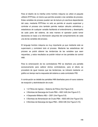 170
Para el diseño de la interfaz entre hombre máquina se utilizó el paquete
utilitario RTPView, el mismo que permite acceder a las variables de proceso.
Estas variables de proceso pueden ser de lectura y/o escritura dependiendo
del caso, mediante RTPView no solo se permite al usuario supervisar y
controlar el proceso sino también permite realizar cálculos aritméticos y
estadísticos de cualquier variable facilitando el entendimiento y desempeño
de cada parte del sistema, de esta manera el operador podrá tomar
decisiones en base a la información adquirida del comportamiento de cada
una de las variables del proceso.
El lenguaje hombre máquina es muy importante ya que mediante este se
supervisará y controlará todo el proceso. Mediante las estadísticas del
proceso se podrá obtener las tendencias de las variables que sean
requeridas, y estos resultados se podrán indicar en las pantallas de control
HMI.
Para la sintonización de los controladores PID se diseñará una pantalla
exclusivamente para calibrar dichos controladores, para el efecto se
procederá de igual manera que las tendencias, se indicará mediante un
gráfico en tiempo real la respuesta del sistema a cada controlador PID.
A continuación se detalla las pantallas HMI diseñadas para el nuevo sistema
de recepción y deshidratación de crudo:
 1-2 Filtros de ingreso – Sistema de Filtros (Ver Figura 5.6)
 3 Bombas de Descarga de Crudo PBA – 6001 A/B (Ver Figura 5.7)
 4 Separador Bifásico ABJ – 2001 (Ver Figura 5.8)
 5 Bombas de Alimentación de Crudo PBA – 6003 A/B (Ver Figura 5.9)
 6 Bombas de Descarga de Agua PBA – 6002 A/B (Ver Figura 5.10)
 