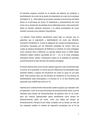 1
1
El presente proyecto consiste en el estudio del sistema de recepción y
deshidratación de crudo de la planta de tratamiento de crudo de la empresa
Pacifpetrol S. A, dicha planta se encuentra ubicada en la provincia de Santa
Elena en la parroquia de Ancón. El tratamiento y procesamiento de crudo
inicia con la recolección de petróleo de los diferentes pozos, toda producción
diaria es llevada mediante tanqueros a la planta procesadora de crudo
también conocida como estación Casa Bomba.
La estación Casa Bomba actualmente opera bajo un proceso que no
garantiza que la separación y deshidratación de crudo sea eficiente.
Asociación Pacifpetrol S. A tiene la obligación de cumplir las disposiciones y
normativas impuestas por las diferentes entidades de control, entre las
cuales se destaca fiscalización de Refinería La Libertad. El crudo entregado
como producto final a Refinería La Libertad deberá tener un BSW (Basic
Sediment Water) máximo permisible de 0.5 – 1%, si el crudo entregado
sobrepasa dichos valores, fiscalización estará en la potestad de penalizar
económicamente al valor del barril de petróleo entregado.
El actual sistema tiene como función separar agua de crudo únicamente bajo
la acción de la gravedad, la misma que por diferencias de densidades logra
decantar sólidos y separar de emulsiones de crudo en agua en una gran
parte. Este proceso hace que los tiempos de residencia en los tanques de
deshidratación sean prolongados y el proceso en sí no sea eficiente para
garantizar que el BSW sea menor al 1%.
Además de lo anteriormente mencionado existen equipos que necesitan salir
de operación, como es el caso del tanque de almacenamiento diario, que fue
diseñado para tanque de almacenamiento de gasolina mas no de crudo;
pero por motivos operacionales opera actualmente como tanque de
almacenamiento diario de crudo. Junto con salida del tanque de
almacenamiento (Tanque K) por haber cumplido con su tiempo de vida útil
fue necesario realizar un estudio de ingeniería conceptual con el fin de
 