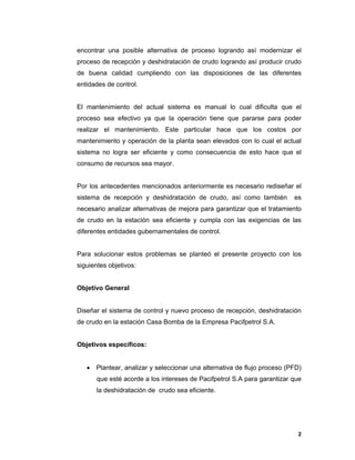 2
2
encontrar una posible alternativa de proceso logrando así modernizar el
proceso de recepción y deshidratación de crudo logrando así producir crudo
de buena calidad cumpliendo con las disposiciones de las diferentes
entidades de control.
El mantenimiento del actual sistema es manual lo cual dificulta que el
proceso sea efectivo ya que la operación tiene que pararse para poder
realizar el mantenimiento. Este particular hace que los costos por
mantenimiento y operación de la planta sean elevados con lo cual el actual
sistema no logra ser eficiente y como consecuencia de esto hace que el
consumo de recursos sea mayor.
Por los antecedentes mencionados anteriormente es necesario rediseñar el
sistema de recepción y deshidratación de crudo, así como también es
necesario analizar alternativas de mejora para garantizar que el tratamiento
de crudo en la estación sea eficiente y cumpla con las exigencias de las
diferentes entidades gubernamentales de control.
Para solucionar estos problemas se planteó el presente proyecto con los
siguientes objetivos:
Objetivo General
Diseñar el sistema de control y nuevo proceso de recepción, deshidratación
de crudo en la estación Casa Bomba de la Empresa Pacifpetrol S.A.
Objetivos específicos:
 Plantear, analizar y seleccionar una alternativa de flujo proceso (PFD)
que esté acorde a los intereses de Pacifpetrol S.A para garantizar que
la deshidratación de crudo sea eficiente.
 