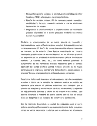 3
3
 Realizar la ingeniería básica de la alternativa seleccionada para definir
los planos P&ID’s y los equipos mayores del sistema.
 Diseñar las pantallas gráficas HMI del nuevo proceso de recepción y
deshidratación de crudo propuesto mediante el cual se monitoreará
las variables del proceso.
 Diagnosticar el funcionamiento de la programación de las variables de
proceso estipuladas en el diseño propuesto mediante una interfaz
hombre máquina HMI.
Mediante la implementación de un nuevo sistema de recepción y
deshidratación de crudo, el funcionamiento operativo de la estación mejorará
considerablemente. El diseño del nuevo sistema agilitará los procesos que
se manejan en la estación Casa Bomba garantizando un correcto
desempeño y optimización de recursos logrando así ser eficientes y cumplir
las exigencias de las entidades de control existentes (ARCH, Fiscalización
Refinería La Libertad, SHE, etc.), así como también garantizar el
cumplimiento de las normativas técnicas necesarias para la correcta
operación del campo Gustavo Galindo Velasco teniendo así la mejora
continua para la empresa y alcanzar uno de los objetivos estratégicos de la
empresa ”Ser una empresa referente en las actividades petroleras”.
Para lograr definir cuál sistema es el más adecuado para las necesidades
actuales y futuras de la estación fue necesario realizar un estudio de
ingeniería para evaluar las posibles soluciones para conseguir que el
proceso de recepción y deshidratación de crudo sea eficiente y cumpla con
los requerimientos actuales y futuros de la estación Casa Bomba. Este
estudio contempló el rediseño del actual sistema para lo cual se analizó
todas las disciplinas en las cuales se iba a intervenir la planta existe.
Con la ingeniería desarrollada se analizó las propuestas para el nuevo
sistema, para lo cual fue necesario una evaluación técnica, dicha evaluación
constó de varios parámetros y criterios que se definieron en el presente
 