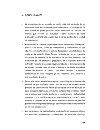201
6.1 CONCLUSIONES
 La concepción de un proyecto es mucho más fácil partiendo de un
levantamiento de información de la situación actual de un proyecto, de
esta manera se podrá proponer varias alternativas de solución las
mismas que deberán ser evaluadas y como resultado de dicha
evaluación se obtendrá la solución que mejor se ajuste a la necesidad
de un proyecto.
 El desarrollo del presente proyecto por etapas de ingeniería: conceptual,
básica y de detalle, facilitó el planteamiento y cumplimiento de los
objetivos del diseño del nuevo sistema de recepción y deshidratación de
crudo en la estación Casa Bomba, teniendo así en la ingeniería
conceptual la elección de la alternativa de proceso mediante una
evaluación de las alternativas propuestas, en la ingeniería básica la
definición y diseño de equipos mayores mediante el dimensionamiento
de equipos mayores y por último en la ingeniería de detalle teniendo el
diseño del sistema de control así como también los detalles
constructivos de cada disciplina ya sea mecánica, civil, eléctrica e
instrumentación & control.
 De las alternativas estudiadas el separador centrífugo es el sistema más
eficiente ya que su diseño interior más la acción de 10 000 g como
principio de funcionamiento hacen que cualquier emulsión de crudo en
agua se separe, además su estructura y componentes compactos hacen
que el sistema sea modular facilitando el mantenimiento y la flexibilidad
operativa, con lo cual los costos por mantenimiento y operación sean
menores a comparación de las demás alternativas estudiadas, razones
por la cuales el separador centrífugo se destaca siendo así la alternativa
de proceso seleccionada.
 Los transmisores de nivel indicados en el diseño del separador bifásico
son esenciales para el correcto funcionamiento del separador centrífugo
 