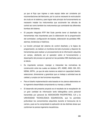 202
ya que el flujo que ingresa a este equipo debe ser constante por
recomendaciones del fabricante, por lo cual es necesario la recirculación
de crudo en el sistema y para lograr este principio de funcionamiento es
necesario instalar los instrumentos que accionarán las válvulas de
control así como también los instrumentos que controlarán las diferentes
bombas del sistema.
 El paquete integrado RTP Net Suite permite tener al diseñador las
herramientas más importantes para la elaboración de la programación
del controlador, configuración de tarjetas, elaboración de pantallas HMI,
alarmas, tendencias e históricos.
 La función principal del sistema de control diseñado y la lógica de
programación, es realizar un monitoreo de todo el proceso y disponer de
herramientas para realizar un procesamiento de la información adquirida
en campo, alertando así al operador sobre el funcionamiento y
desempeño del proceso en general en las pantallas HMI diseñadas para
el efecto.
 Es importante conocer, manejar e interpretar las normativas de
construcción entre las cuales se destaca: API, ASME, ANSI, ISA, IEC,
NEMA, NFPA., ya que de esta manera se estará en capacidad diseñar,
seleccionar, dimensionar y garantizar que un trabajo o actividad sea de
calidad y cumpla con las funciones requeridas.
 Para el diseño implementación esta basada en los planos elaborados en
la ingeniería desarrollada comprobando su manejo y utilidad.
 El desarrollo del presente proyecto es el resultado de la recopilación de
un gran cantidad de información tanto bibliográfica como personal
transmitida por personal de ASOCIACIÓN PACIFPETROL S.A y la
UNIVESIDAD TECNOLÓGICA EQUINOCCIAL que ha permitido
profundizar los conocimientos adquiridos durante el transcurso de la
carrera, pues se ha comprobado la aplicación de las distintas áreas que
conforman la carrera ingeniería mecatrónica.
 