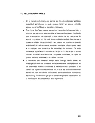 203
6.2 RECOMENDACIONES
 En el manejo del sistema de control se debería establecer políticas
seguridad, permitiendo a cada usuario tener un acceso definido
acorde con el perfil que se considere necesario.
 Cuando se diseña en base a normativas los costos de los materiales y
equipos son elevados, esto se debe a las especificaciones de diseño
que se requieren, para cumplir o estar dentro de los márgenes de
alguna normativa, por lo cual se recomienda analizar las etapas o
procesos críticos de un proyecto y en base a los resultados de este
análisis definir los tramos que requieren un diseño minucioso en base
a normativas para garantizar la seguridad del sistema. De esta
manera se lograría reducir costos en la ejecución del proyecto, como
también se reduciría el tiempo de compra de materiales y equipos ya
que no sería necesario exportar dichos insumos.
 El desarrollo del presente trabajo llevo consigo varios temas de
investigación entre los cuales se destaca la revisión y comprensión de
las diferentes normas nacionales e internacionales aplicables a la
carrera de Ingeniería Mecatrónica por lo cual se debería considerar
dentro del plan de carrera una cátedra especializada en normativas
de diseño y construcción ya que la carrera Ingeniería Mecatrónica es
la interrelación de varias ramas de la ingeniería.
 