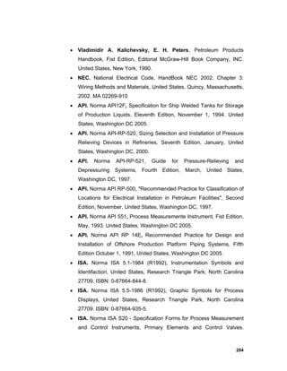 204
 Vladimidir A. Kalichevsky, E. H. Peters, Petroleum Products
Handbook, Fist Edition, Editorial McGraw-Hill Book Company, INC.
United States, New York, 1990.
 NEC. National Electrical Code, HandBook NEC 2002. Chapter 3:
Wiring Methods and Materials, United States, Quincy, Massachusetts,
2002. MA 02269-910
 API. Norma API12F, Specification for Ship Welded Tanks for Storage
of Production Liquids, Eleventh Edition, November 1, 1994. United
States, Washington DC 2005.
 API. Norma API-RP-520, Sizing Selection and Installation of Pressure
Relieving Devices in Refineries, Seventh Edition, January, United
States, Washington DC, 2000.
 API. Norma API-RP-521, Guide for Pressure-Relieving and
Depressuring Systems, Fourth Edition, March, United States,
Washington DC, 1997.
 API. Norma API RP-500, "Recommended Practice for Classification of
Locations for Electrical Installation in Petroleum Facilities", Second
Edition, November, United States, Washington DC, 1997.
 API. Norma API 551, Process Measuremente Instrument, Fist Edition,
May, 1993. United States, Washington DC 2005.
 API. Norma API RP 14E, Recommended Practice for Design and
Installation of Offshore Production Platform Piping Systems, Fifth
Edition Octuber 1, 1991, United States, Washington DC 2005.
 ISA. Norma ISA 5.1-1984 (R1992), Instrumentation Symbols and
Identifaction, United States, Research Triangle Park, North Carolina
27709. ISBN: 0-87664-844-8.
 ISA. Norma ISA 5.5-1986 (R1992), Graphic Symbols for Process
Displays, United States, Research Triangle Park, North Carolina
27709. ISBN: 0-87664-935-5.
 ISA. Norma ISA S20 - Specification Forms for Process Measurement
and Control Instruments, Primary Elements and Control Valves.
 