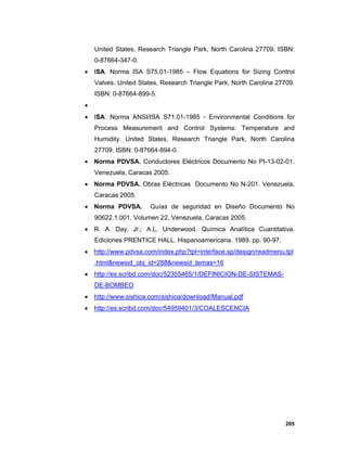 205
United States, Research Triangle Park, North Carolina 27709. ISBN:
0-87664-347-0.
 ISA. Norma ISA S75.01-1985 – Flow Equations for Sizing Control
Valves. United States, Research Triangle Park, North Carolina 27709.
ISBN: 0-87664-899-5.

 ISA. Norma ANSI/ISA S71.01-1985 - Environmental Conditions for
Process Measurement and Control Systems: Temperature and
Humidity. United States, Research Triangle Park, North Carolina
27709. ISBN: 0-87664-894-0.
 Norma PDVSA. Conductores Eléctricos Documento No PI-13-02-01.
Venezuela, Caracas 2005.
 Norma PDVSA. Obras Eléctricas Documento No N-201. Venezuela,
Caracas 2005.
 Norma PDVSA. Guías de seguridad en Diseño Documento No
90622.1.001. Volumen 22, Venezuela, Caracas 2005.
 R. A. Day, Jr.; A.L. Underwood. Química Analítica Cuantitativa.
Ediciones PRENTICE HALL. Hispanoamericana. 1989. pp. 90-97.
 http://www.pdvsa.com/index.php?tpl=interface.sp/design/readmenu.tpl
.html&newsid_obj_id=288&newsid_temas=16
 http://es.scribd.com/doc/52355465/1/DEFINICION-DE-SISTEMAS-
DE-BOMBEO
 http://www.sishica.com/sishica/download/Manual.pdf
 http://es.scribd.com/doc/54959401/3/COALESCENCIA
 