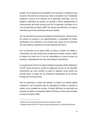 4
4
estudio. Con el análisis de los resultados de la evaluación se determinó que
la opción más óptima de proceso que mejor se acoplaba a las necesidades
existentes y futuras de la estación era el Separador Centrífugo. Una vez
elegida la alternativa de proceso se procedió a definir detalladamente el
funcionamiento del nuevo proceso junto con el separador centrífugo con lo
cual se desarrolló los planos P&ID1
los mismos que definieron los equipos
necesarios para el funcionamiento del nuevo sistema.
Una vez conocidos los equipos principales se dimensionaron y seleccionaron
los mismos de acuerdo a las especificaciones y necesidades de diseño
establecidas en la ingeniería, de tal manera que cumpla con los requisitos
del nuevo sistema y garantice la correcta operación del mismo.
Con el desarrollo de los planos P&ID se obtuvo el listado de señales e
instrumentos, los mismos que fueron la bases para analizar, evaluar y definir
el sistema de control con el cual se automatizaría el nuevos proceso de
recepción y deshidratación de crudo de la estación Casa Bomba.
La programación del PLC se realizó mediante el paquete utilitario NetArrays2
de RTP donde se tomó en cuenta los diagramas de lazo de los diferentes
instrumentos así como también se utilizó el diagrama causa efecto que
permitió definir el estado de los actuadores dependiendo de las lecturas
tomadas por los instrumentos.
Para la supervisión y control del operador se diseñó una interfaz gráfica
mediante la cual el operador está en capacidad de verificar y controlar el
estado de las variables de proceso. El diseño MHI para la supervisión del
operador se realizó en el paquete utilitario RTPView, el mismo que se diseñó
en base a los planos P&ID.
1
Diagramas de tubería & instrumentación por sus siglas en inglés.
2
Paquete utilitario del PLC RTP que sirve para la programación y simulación del proceso.
 