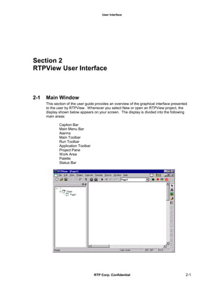 User Interface
RTP Corp. Confidential 2-1
Section 2
RTPView User Interface
2-1 Main Window
This section of the user guide provides an overview of the graphical interface presented
to the user by RTPView. Whenever you select New or open an RTPView project, the
display shown below appears on your screen. The display is divided into the following
main areas:
Caption Bar
Main Menu Bar
Alarms
Main Toolbar
Run Toolbar
Application Toolbar
Project Pane
Work Area
Palette
Status Bar
 