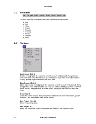 User Interface
2-2 RTP Corp. Confidential
2-2 Menu Bar
The main menu bar provides access to the following pull-down menus:
• File
• Edit
• View
• Project
• Execute
• Security
• Device
• Window
• Help
2-2.1 File Menu
New Project (Ctrl+N)
Creates a new project. If a project is currently open, it will be closed. If any changes
have been made since the last save, you will be asked if you want to save them before
closing. A blank page will appear in the Work Area.
Open Project (Ctrl+O)
Opens a previously created project. If a project is currently open, it will be closed. If any
changes have been made since the last save, you will be asked if you want to save them
before closing. Navigate to the RTPView project file (.npj) in the dialog box and click
Open.
Close Project
Closes the current project. If any changes have been made since the last save, you will
be asked if you want to save them before closing.
Save Project (Ctrl+S)
Saves the current project.
Save Project As...
Allows you to save the current project as a new file with a new name and path.
 