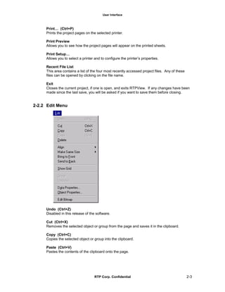 User Interface
RTP Corp. Confidential 2-3
Print… (Ctrl+P)
Prints the project pages on the selected printer.
Print Preview
Allows you to see how the project pages will appear on the printed sheets.
Print Setup…
Allows you to select a printer and to configure the printer’s properties.
Recent File List
This area contains a list of the four most recently accessed project files. Any of these
files can be opened by clicking on the file name.
Exit
Closes the current project, if one is open, and exits RTPView. If any changes have been
made since the last save, you will be asked if you want to save them before closing.
2-2.2 Edit Menu
Undo (Ctrl+Z)
Disabled in this release of the software.
Cut (Ctrl+X)
Removes the selected object or group from the page and saves it in the clipboard.
Copy (Ctrl+C)
Copies the selected object or group into the clipboard.
Paste (Ctrl+V)
Pastes the contents of the clipboard onto the page.
 