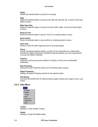 User Interface
2-4 RTP Corp. Confidential
Delete
Deletes the selected object or group from the page.
Align
Aligns the selected objects or groups to the right side, left side, top, or bottom of the lead
object or group.
Make Same Size
Makes the selected objects or groups the same width, height, or size as the lead object
or group.
Bring to Front
Moves the selected object or group in front of an overlying object or group.
Send to Back
Moves the selected object or group behind an underlying object or group.
Show Grid
Shows or hides the object alignment grid on the project pages.
Group
Groups the selected objects together, so they can be manipulated as a single object.
Note that the Object Properties is disabled for grouped objects; you must ungroup them
to access the Object Properties.
Ungroup
Ungroups a previously grouped collection of objects, so they can be manipulated
individually.
Data Properties…
Displays the Data Properties window for the selected object or group.
Object Properties…
Displays the Object Properties window for the selected object.
Edit Bitmap
Launches Microsoft® Paint for editing existing images creating new images to use in your
project.
2-2.3 View Menu
Toolbar
Displays or hides the Main Toolbar.
Palette
Displays or hides the Palette toolbar.
 